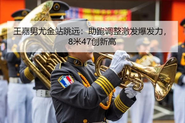 王嘉男尤金站跳远：助跑调整激发爆发力，8米47创新高