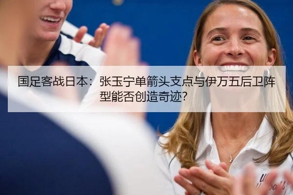 国足客战日本：张玉宁单箭头支点与伊万五后卫阵型能否创造奇迹？