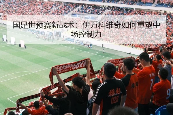 国足世预赛新战术：伊万科维奇如何重塑中场控制力