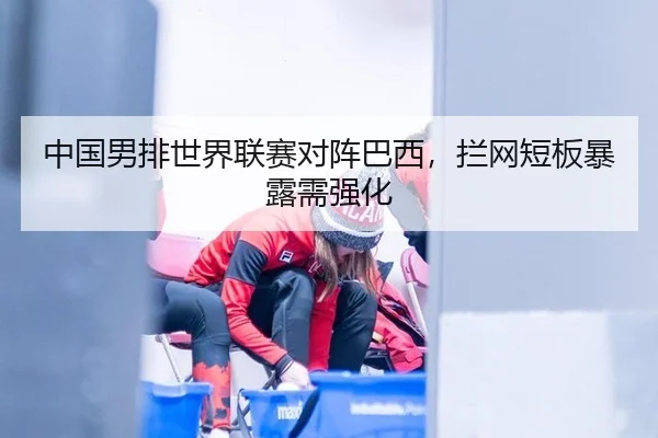 中国男排世界联赛对阵巴西，拦网短板暴露需强化