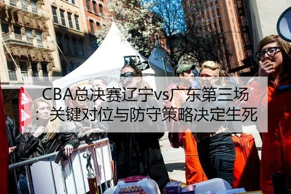 CBA总决赛辽宁vs广东第三场：关键对位与防守策略决定生死